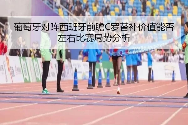 葡萄牙对阵西班牙前瞻C罗替补价值能否左右比赛局势分析