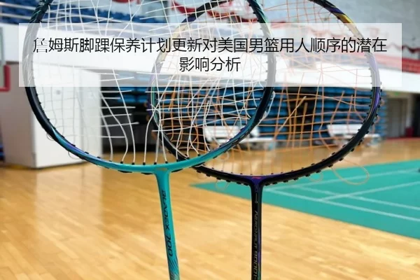 詹姆斯脚踝保养计划更新对美国男篮用人顺序的潜在影响分析