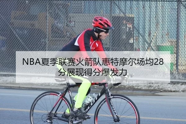 NBA夏季联赛火箭队惠特摩尔场均28分展现得分爆发力