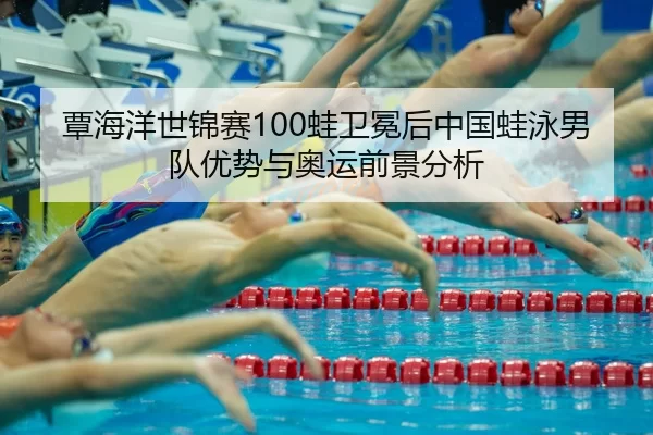 覃海洋世锦赛100蛙卫冕后中国蛙泳男队优势与奥运前景分析